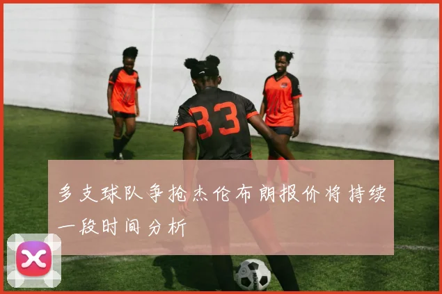 多支球队争抢杰伦布朗报价将持续一段时间分析