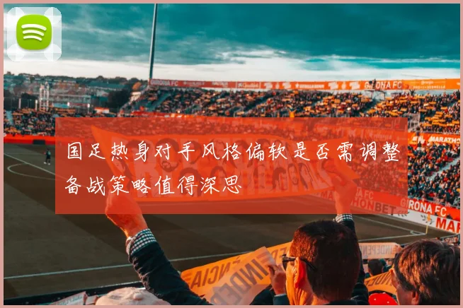 国足热身对手风格偏软是否需调整备战策略值得深思