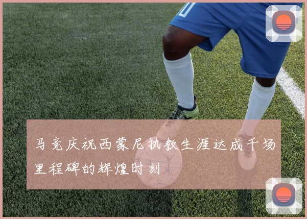 马竞庆祝西蒙尼执教生涯达成千场里程碑的辉煌时刻