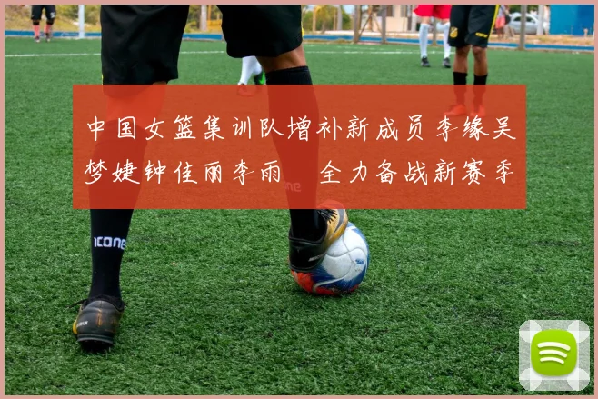 中国女篮集训队增补新成员李缘吴梦婕钟佳丽李雨汧全力备战新赛季