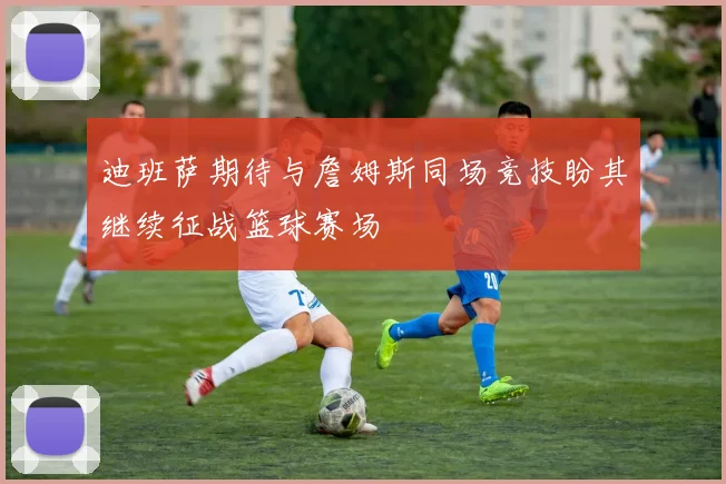 迪班萨期待与詹姆斯同场竞技盼其继续征战篮球赛场