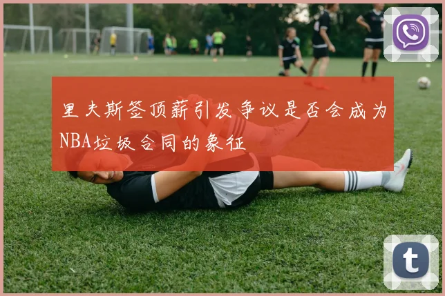 里夫斯签顶薪引发争议是否会成为NBA垃圾合同的象征