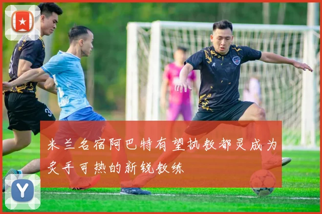 米兰名宿阿巴特有望执教都灵成为炙手可热的新锐教练