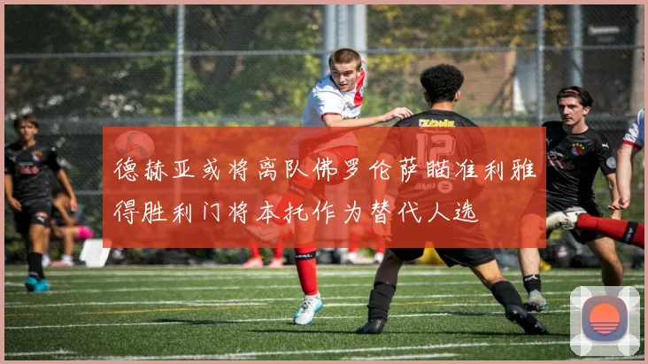 德赫亚或将离队佛罗伦萨瞄准利雅得胜利门将本托作为替代人选