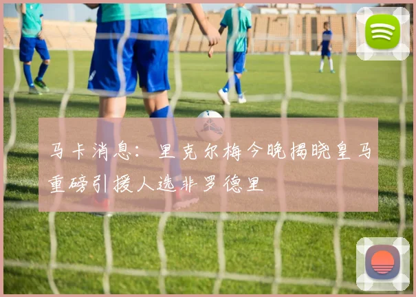 马卡消息：里克尔梅今晚揭晓皇马重磅引援人选非罗德里