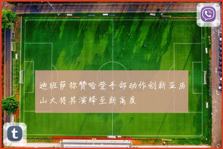 迪班萨称赞哈登手部动作创新亚历山大将其演绎至新高度