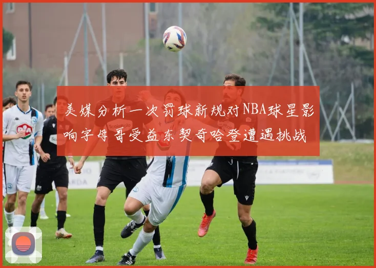 美媒分析一次罚球新规对NBA球星影响字母哥受益东契奇哈登遭遇挑战