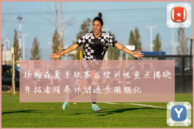 杨瀚森夏季联赛后续训练重点揭晓开拓者培养计划逐步明朗化