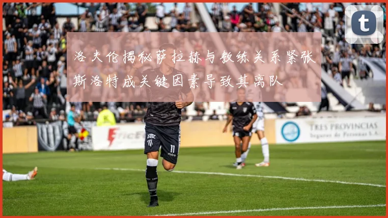 洛夫伦揭秘萨拉赫与教练关系紧张斯洛特成关键因素导致其离队